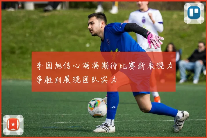 李国旭信心满满期待比赛新表现力争胜利展现团队实力
