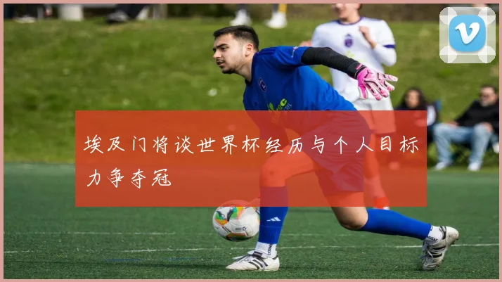 埃及门将谈世界杯经历与个人目标力争夺冠