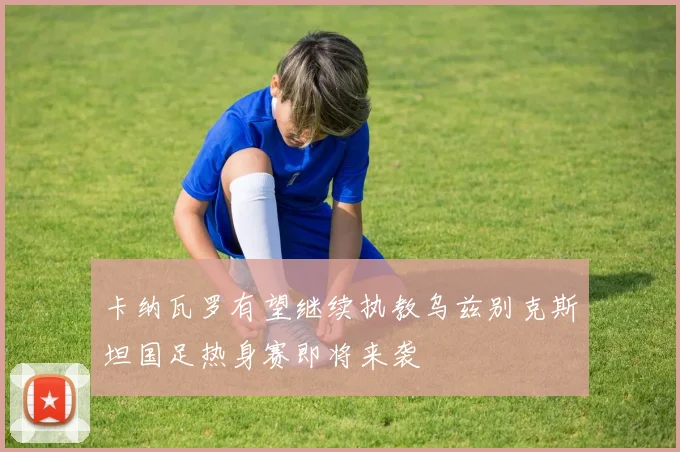 卡纳瓦罗有望继续执教乌兹别克斯坦国足热身赛即将来袭