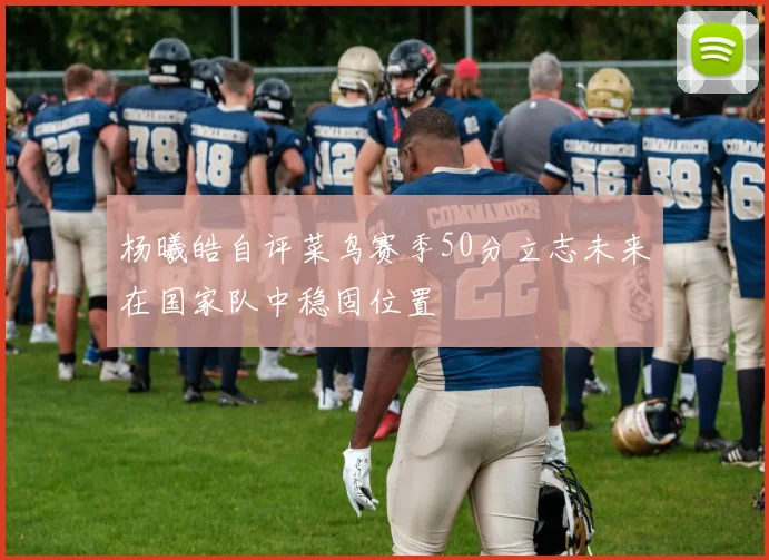 杨曦皓自评菜鸟赛季50分立志未来在国家队中稳固位置