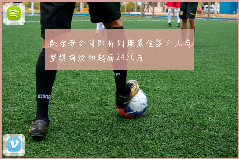 凯尔登合同即将到期最佳第六人有望提前续约起薪2450万