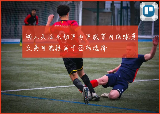 湖人关注米切罗与罗威等内线球员交易可能性高于签约选择