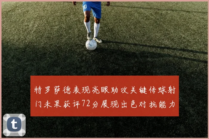 特罗萨德表现亮眼助攻关键传球射门未果获评72分展现出色对抗能力