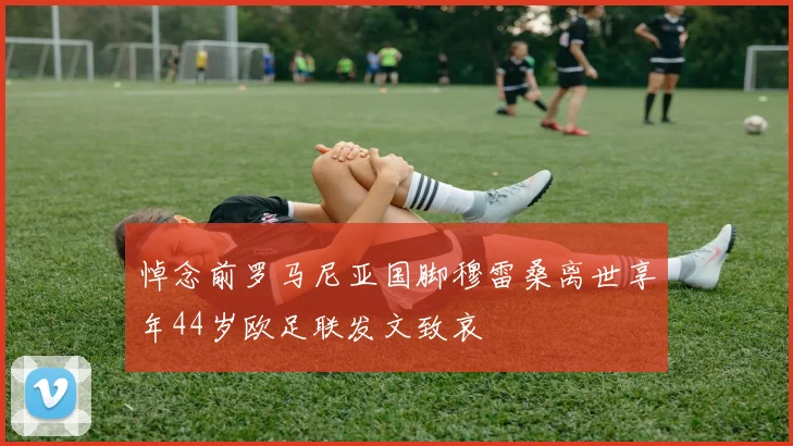 悼念前罗马尼亚国脚穆雷桑离世享年44岁欧足联发文致哀