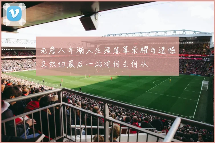 老詹八年湖人生涯落幕荣耀与遗憾交织的最后一站将何去何从