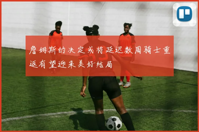 詹姆斯的决定或将延迟数周骑士重返有望迎来美好结局