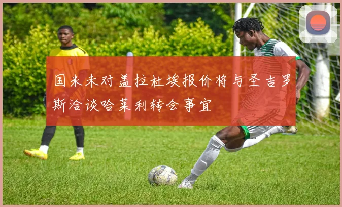 国米未对盖拉杜埃报价将与圣吉罗斯洽谈哈莱利转会事宜
