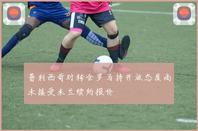 普利西奇对转会罗马持开放态度尚未接受米兰续约报价