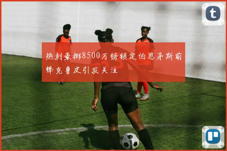 热刺豪掷8500万镑锁定伯恩茅斯前锋克鲁皮引发关注