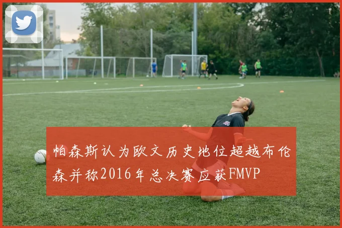 帕森斯认为欧文历史地位超越布伦森并称2016年总决赛应获FMVP