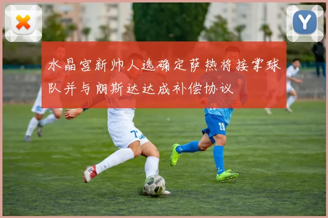水晶宫新帅人选确定萨热将接掌球队并与朗斯达达成补偿协议