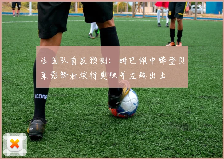 法国队首发预测：姆巴佩中锋登贝莱影锋杜埃特奥联手左路出击