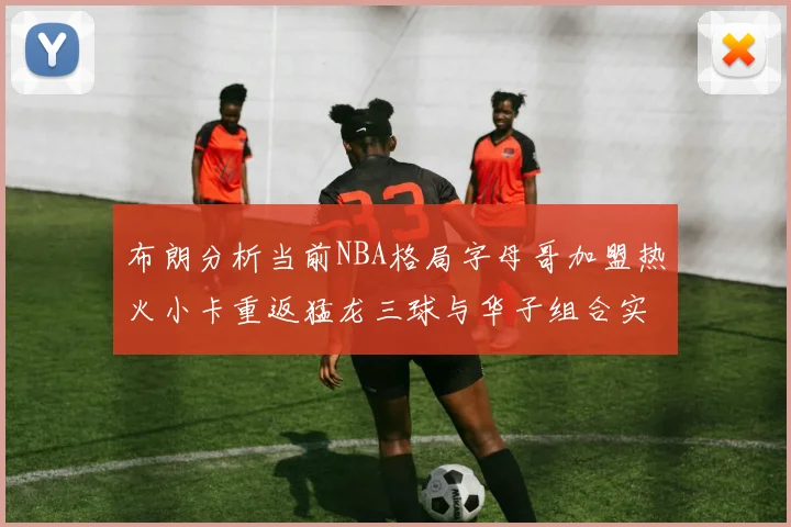 布朗分析当前NBA格局字母哥加盟热火小卡重返猛龙三球与华子组合实力强劲