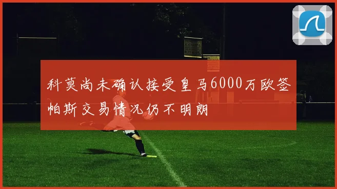 科莫尚未确认接受皇马6000万欧签帕斯交易情况仍不明朗